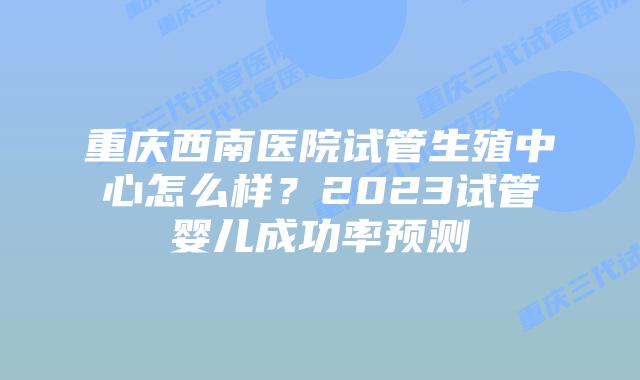 重庆西南医院试管生殖中心怎么样？2023试管婴儿成功率预测