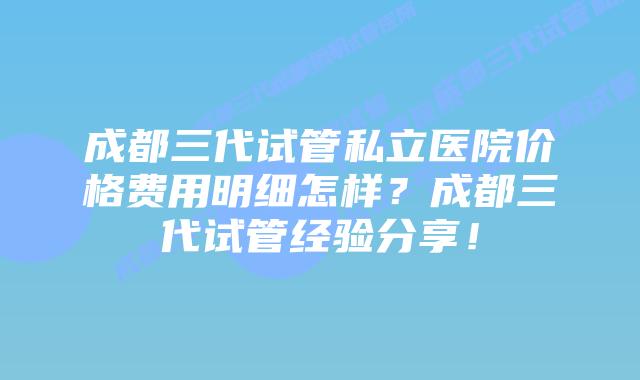 成都三代试管私立医院价格费用明细怎样？成都三代试管经验分享！