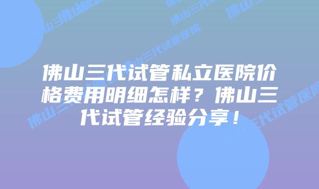 佛山三代试管私立医院价格费用明细怎样?佛山三代试管经验分享!
