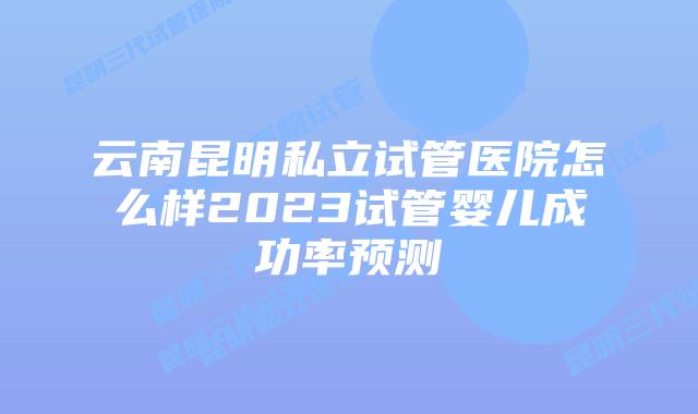 云南昆明私立试管医院怎么样2023试管婴儿成功率预测