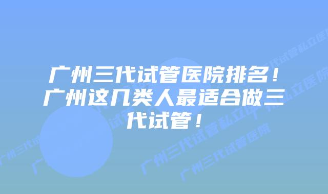 广州三代试管医院排名！广州这几类人最适合做三代试管！