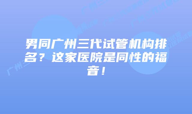 男同广州三代试管机构排名？这家医院是同性的福音！
