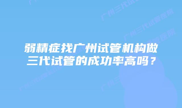 弱精症找广州试管机构做三代试管的成功率高吗？