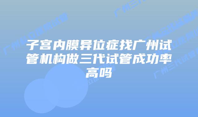 子宫内膜异位症找广州试管机构做三代试管成功率高吗
