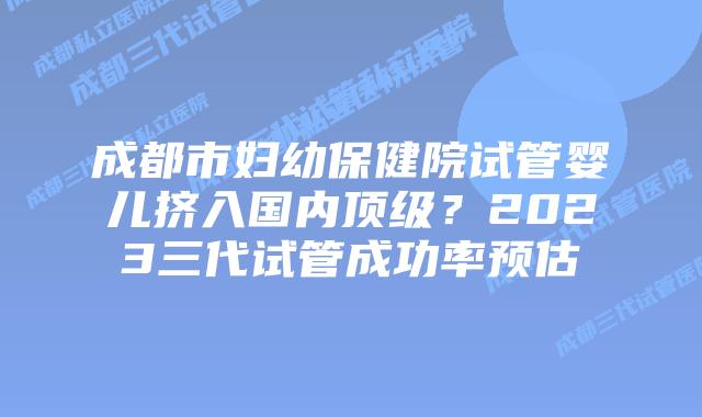 成都市妇幼保健院试管婴儿挤入国内顶级？2023三代试管成功率预估