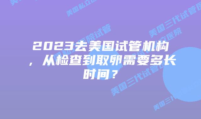 2023去美国试管机构，从检查到取卵需要多长时间？
