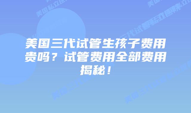 美国三代试管生孩子费用贵吗？试管费用全部费用揭秘！