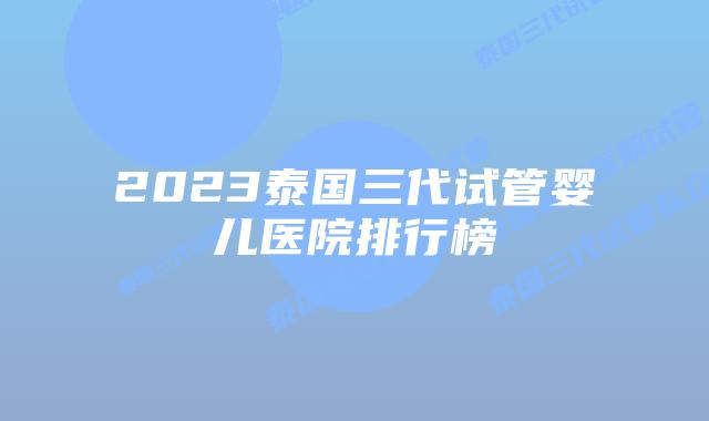 2023泰国三代试管婴儿医院排行榜