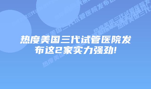 热度美国三代试管医院发布这2家实力强劲!