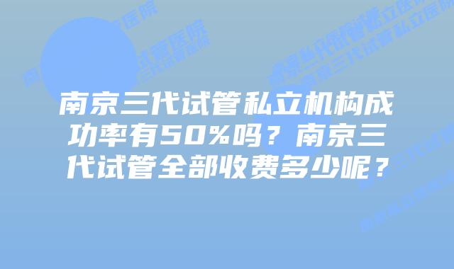 南京三代试管私立机构成功率有50%吗？南京三代试管全部收费多少呢？