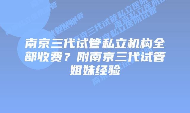 南京三代试管私立机构全部收费？附南京三代试管姐妹经验