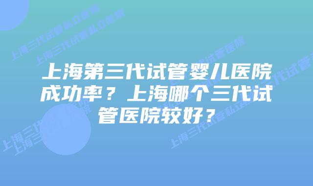 上海第三代试管婴儿医院成功率？上海哪个三代试管医院较好？