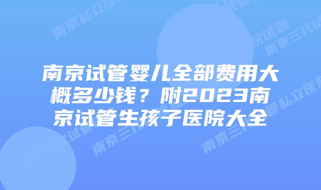 南京试管婴儿全部费用大概多少钱？附2023南京试管生孩子医院大全