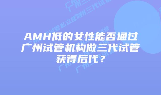 AMH低的女性能否通过广州试管机构做三代试管获得后代？