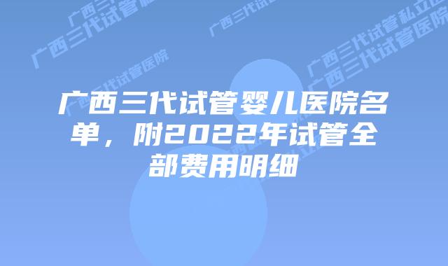 广西三代试管婴儿医院名单，附2022年试管全部费用明细