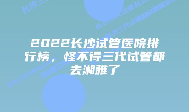 2022长沙试管医院排行榜，怪不得三代试管都去湘雅了