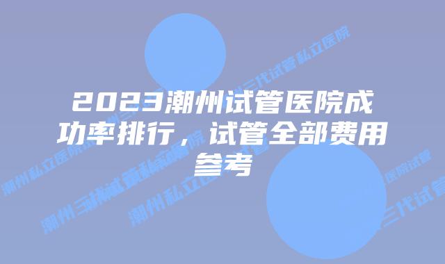 2023潮州试管医院成功率排行,试管全部费用参考