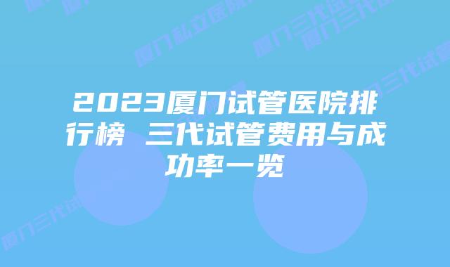 2023厦门试管医院排行榜 三代试管费用与成功率一览