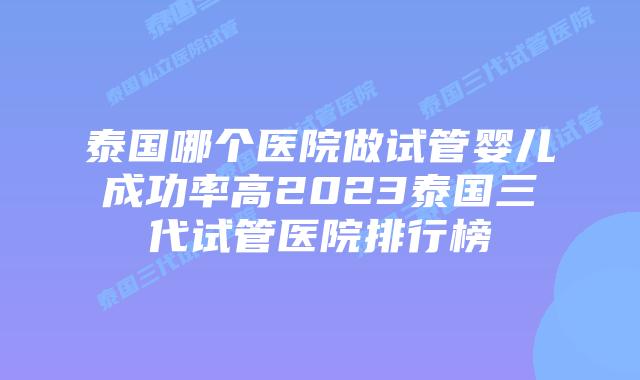 泰国哪个医院做试管婴儿成功率高2023泰国三代试管医院排行榜