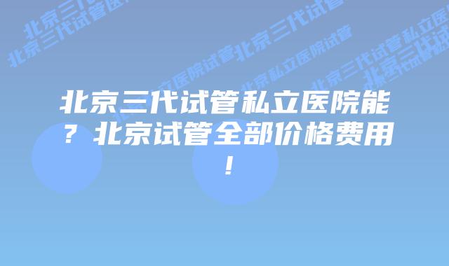 北京三代试管私立医院能？北京试管全部价格费用！