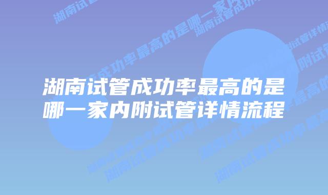 湖南试管成功率最高的是哪一家内附试管详情流程