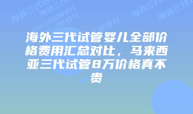 海外三代试管婴儿全部价格费用汇总对比,马来西亚三代试管8万价格真不贵
