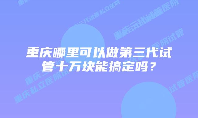 重庆哪里可以做第三代试管十万块能搞定吗?