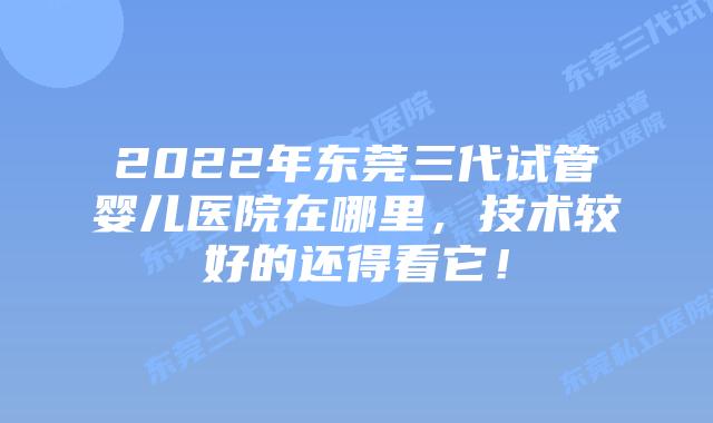2022年东莞三代试管婴儿医院在哪里，技术较好的还得看它！
