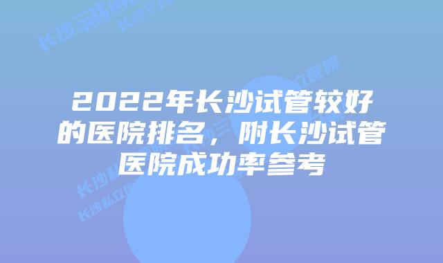 2022年长沙试管较好的医院排名,附长沙试管医院成功率参考
