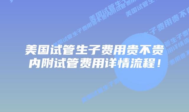 美国试管生子费用贵不贵内附试管费用详情流程!