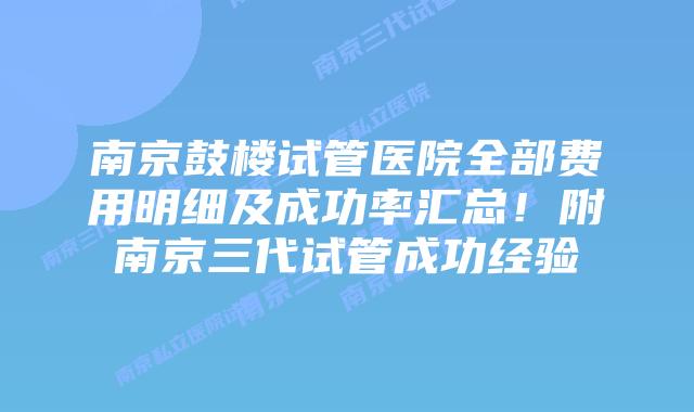 南京鼓楼试管医院全部费用明细及成功率汇总！附南京三代试管成功经验