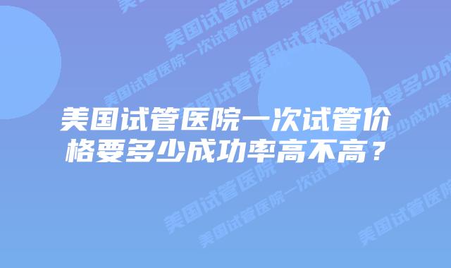 美国试管医院一次试管价格要多少成功率高不高?