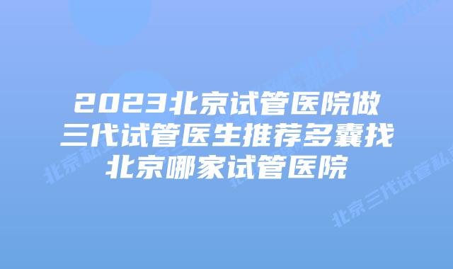 2023北京试管医院做三代试管医生推荐多囊找北京哪家试管医院