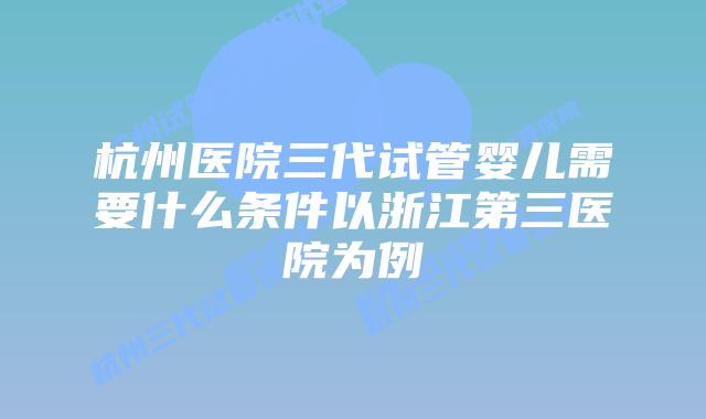 杭州医院三代试管婴儿需要什么条件以浙江第三医院为例