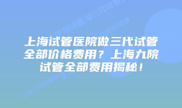 上海试管医院做三代试管全部价格费用？上海九院试管全部费用揭秘！