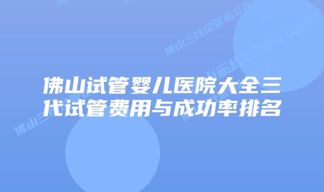佛山试管婴儿医院大全三代试管费用与成功率排名