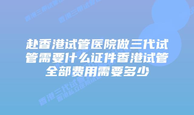 赴香港试管医院做三代试管需要什么证件香港试管全部费用需要多少