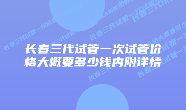 长春三代试管一次试管价格大概要多少钱内附详情