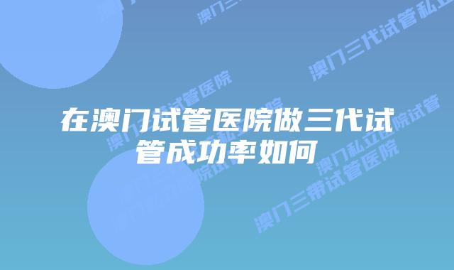在澳门试管医院做三代试管成功率如何