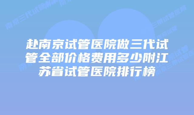 赴南京试管医院做三代试管全部价格费用多少附江苏省试管医院排行榜