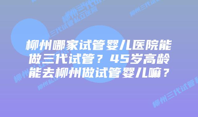 柳州哪家试管婴儿医院能做三代试管?45岁高龄能去柳州做试管婴儿嘛?