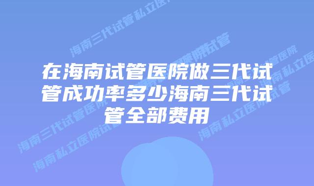 在海南试管医院做三代试管成功率多少海南三代试管全部费用