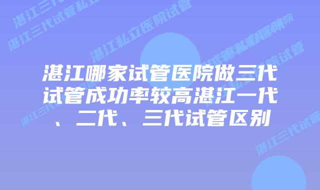 湛江哪家试管医院做三代试管成功率较高湛江一代、二代、三代试管区别