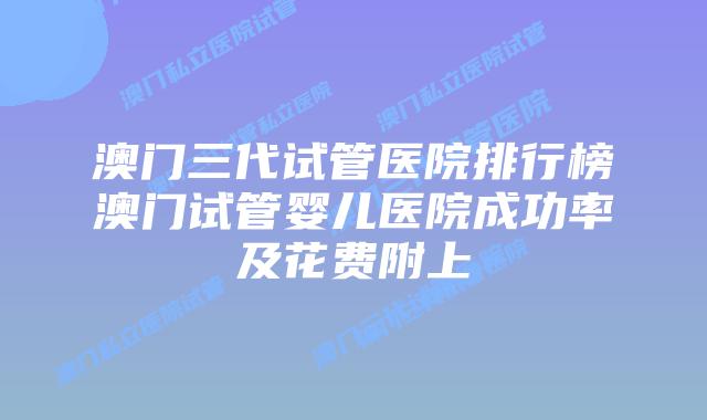 澳门三代试管医院排行榜澳门试管婴儿医院成功率及花费附上