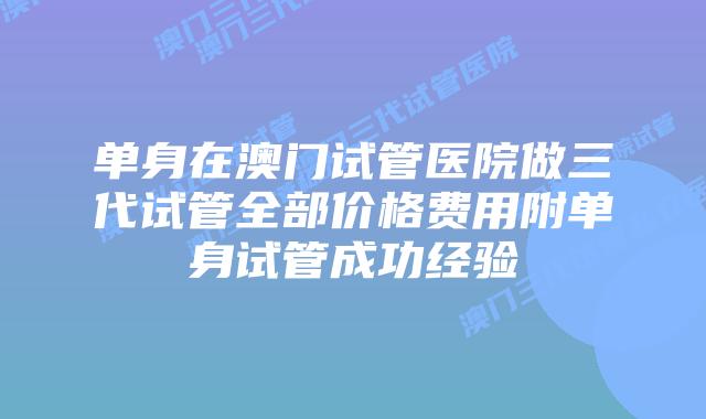 单身在澳门试管医院做三代试管全部价格费用附单身试管成功经验