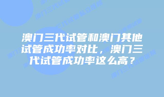 澳门三代试管和澳门其他试管成功率对比，澳门三代试管成功率这么高？