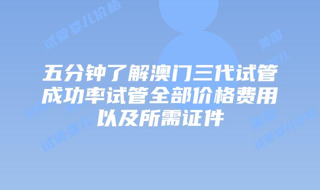 五分钟了解澳门三代试管成功率试管全部价格费用以及所需证件