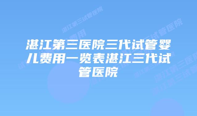 湛江第三医院三代试管婴儿费用一览表湛江三代试管医院