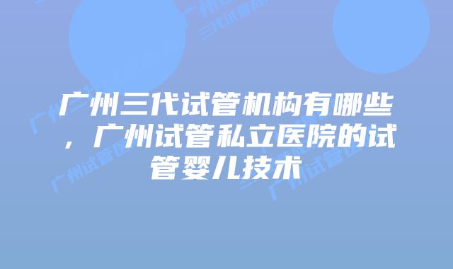 广州三代试管机构有哪些，广州试管私立医院的试管婴儿技术