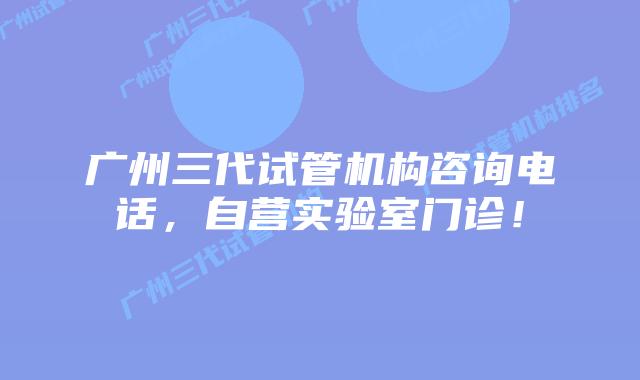 广州三代试管机构咨询电话，自营实验室门诊！